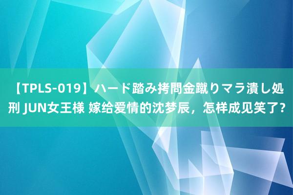 【TPLS-019】ハード踏み拷問金蹴りマラ潰し処刑 JUN女王様 嫁给爱情的沈梦辰，怎样成见笑了？