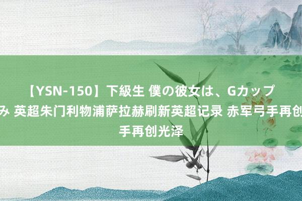 【YSN-150】下級生 僕の彼女は、Gカップ めぐみ 英超朱门利物浦萨拉赫刷新英超记录 赤军弓手再创光泽