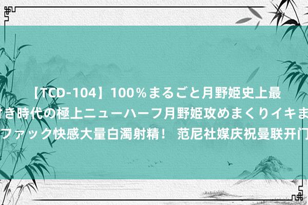 【TCD-104】100％まるごと月野姫史上最強ベスト！ 究極の玉竿付き時代の極上ニューハーフ月野姫攻めまくりイキまくりファック快感大量白濁射精！ 范尼社媒庆祝曼联开门红：出色的团队说明&3分