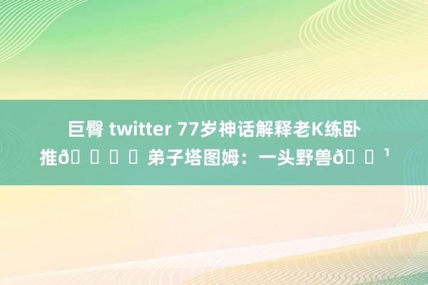 巨臀 twitter 77岁神话解释老K练卧推?️弟子塔图姆：一头野兽?