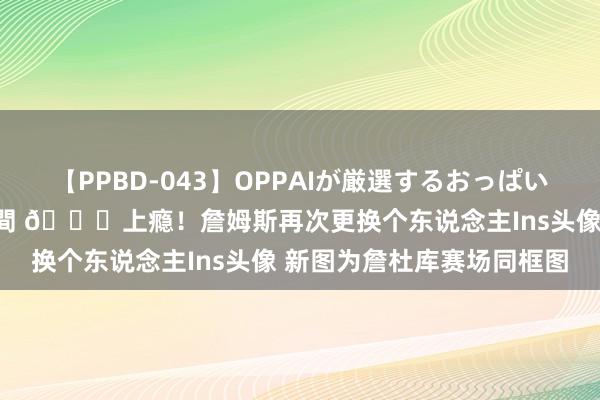 【PPBD-043】OPPAIが厳選するおっぱい 綺麗で敏感な美巨乳4時間 ?上瘾！詹姆斯再次更换个东说念主Ins头像 新图为詹杜库赛场同框图