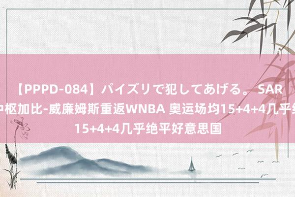 【PPPD-084】パイズリで犯してあげる。 SARA 法国女篮中枢加比-威廉姆斯重返WNBA 奥运场均15+4+4几乎绝平好意思国