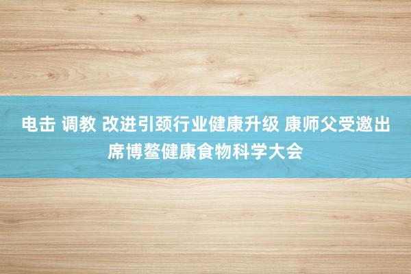 电击 调教 改进引颈行业健康升级 康师父受邀出席博鳌健康食物科学大会