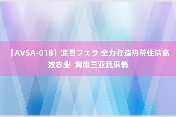 【AVSA-018】涙目フェラ 全力打造热带性情高效农业  海南三亚蔬果俏