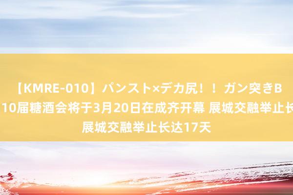 【KMRE-010】パンスト×デカ尻！！ガン突きBEST 第110届糖酒会将于3月20日在成齐开幕 展城交融举止长达17天