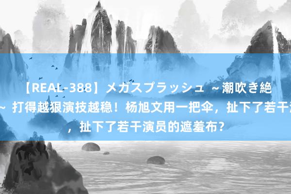 【REAL-388】メガスプラッシュ ～潮吹き絶頂スペシャル～ 打得越狠演技越稳！杨旭文用一把伞，扯下了若干演员的遮羞布？