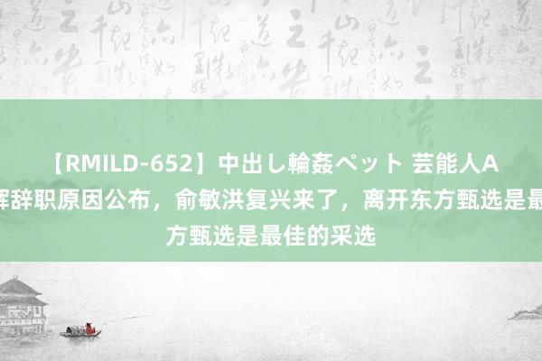 【RMILD-652】中出し輪姦ペット 芸能人AYA 董宇辉辞职原因公布，俞敏洪复兴来了，离开东方甄选是最佳的采选