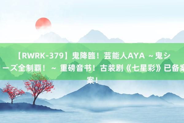 【RWRK-379】鬼降臨！芸能人AYA ～鬼シリーズ全制覇！～ 重磅音书！古装剧《七星彩》已备案！