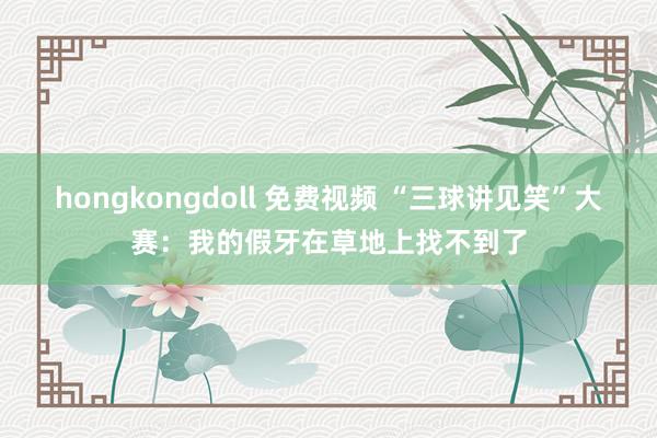 hongkongdoll 免费视频 “三球讲见笑”大赛：我的假牙在草地上找不到了