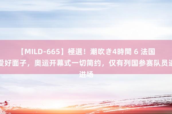 【MILD-665】極選！潮吹き4時間 6 法国不爱好面子，奥运开幕式一切简约，仅有列国参赛队员进场