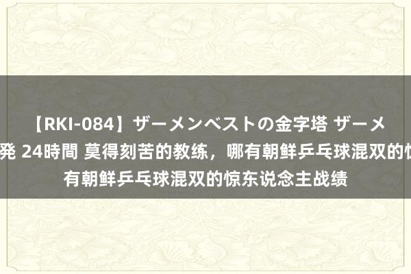 【RKI-084】ザーメンベストの金字塔 ザーメン大好き2000発 24時間 莫得刻苦的教练，哪有朝鲜乒乓球混双的惊东说念主战绩