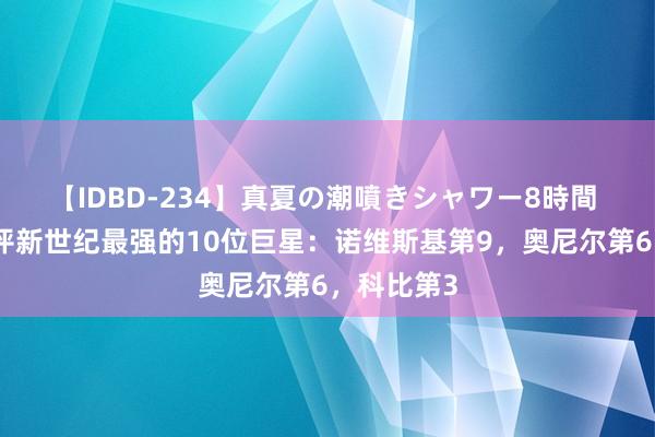 【IDBD-234】真夏の潮噴きシャワー8時間 好意思媒评新世纪最强的10位巨星：诺维斯基第9，奥尼尔第6，科比第3