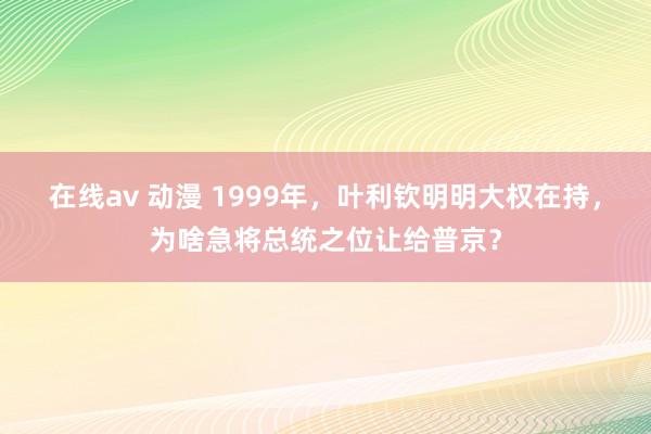 在线av 动漫 1999年，叶利钦明明大权在持，为啥急将总统之位让给普京？