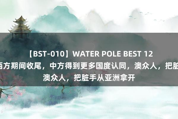 【BST-010】WATER POLE BEST 12GALs 8時間 西方期间收尾，中方得到更多国度认同，澳众人，把脏手从亚洲拿开