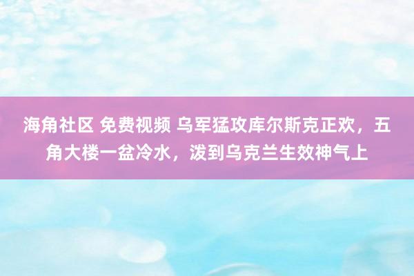 海角社区 免费视频 乌军猛攻库尔斯克正欢，五角大楼一盆冷水，泼到乌克兰生效神气上