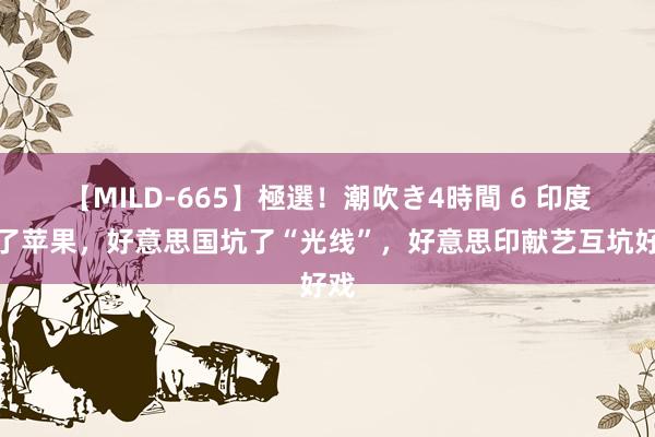 【MILD-665】極選！潮吹き4時間 6 印度坑了苹果，好意思国坑了“光线”，好意思印献艺互坑好戏