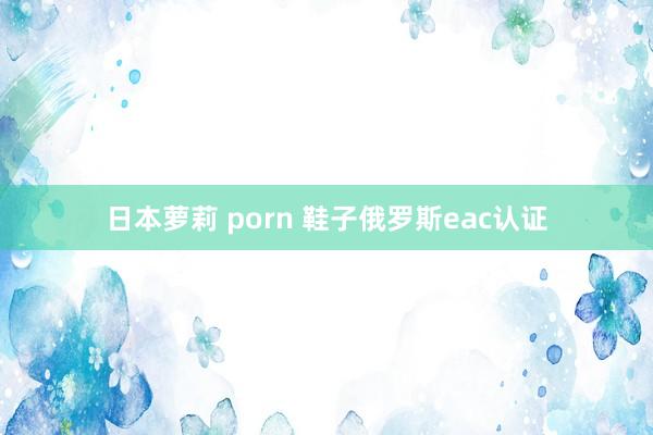 日本萝莉 porn 鞋子俄罗斯eac认证