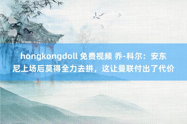 hongkongdoll 免费视频 乔-科尔：安东尼上场后莫得全力去拼，这让曼联付出了代价