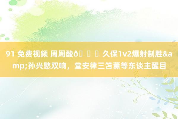 91 免费视频 周周酸?久保1v2爆射制胜&孙兴慜双响，堂安律三笘薰等东谈主醒目