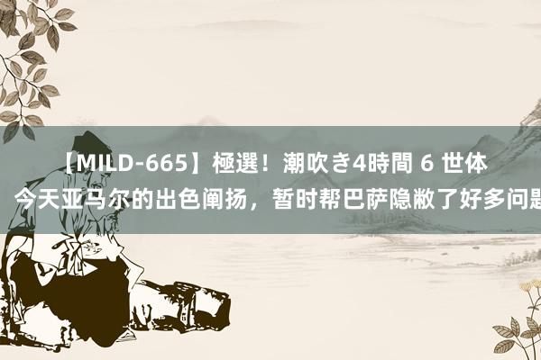 【MILD-665】極選！潮吹き4時間 6 世体：今天亚马尔的出色阐扬，暂时帮巴萨隐敝了好多问题