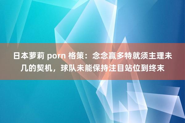 日本萝莉 porn 格策：念念赢多特就须主理未几的契机，球队未能保持注目站位到终末