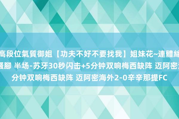 高段位氣質御姐【功夫不好不要找我】姐妹花~連體絲襪~大奶晃動~絲襪騷腳 半场-苏牙30秒闪击+5分钟双响梅西缺阵 迈阿密海外2-0辛辛那提FC