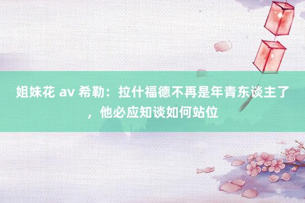 姐妹花 av 希勒：拉什福德不再是年青东谈主了，他必应知谈如何站位