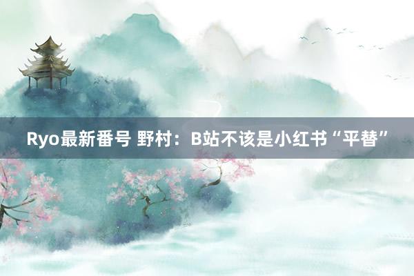 Ryo最新番号 野村：B站不该是小红书“平替”