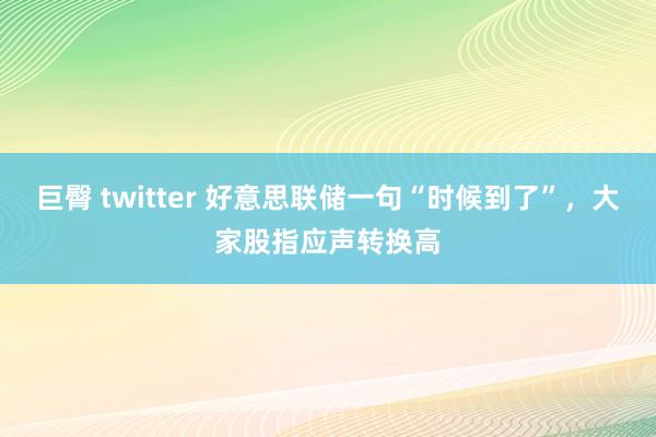 巨臀 twitter 好意思联储一句“时候到了”，大家股指应声转换高