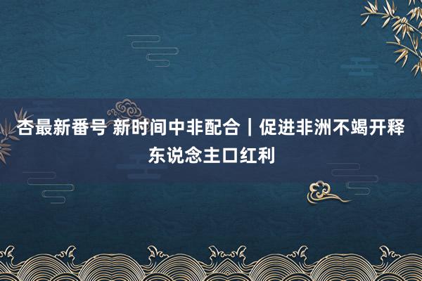 杏最新番号 新时间中非配合｜促进非洲不竭开释东说念主口红利