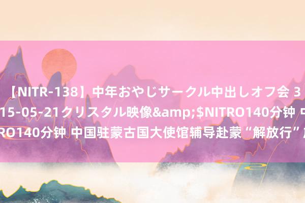 【NITR-138】中年おやじサークル中出しオフ会 3 杏</a>2015-05-21クリスタル映像&$NITRO140分钟 中国驻蒙古国大使馆辅导赴蒙“解放行”旅客增强安全意志