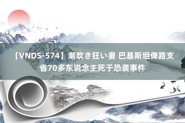 【VNDS-574】潮吹き狂い妻 巴基斯坦俾路支省70多东说念主死于恐袭事件