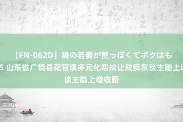 【FN-062D】隣の若妻が艶っぽくてボクはもう… 5 山东省广饶县花官镇多元化帮扶让残疾东谈主踏上增收路