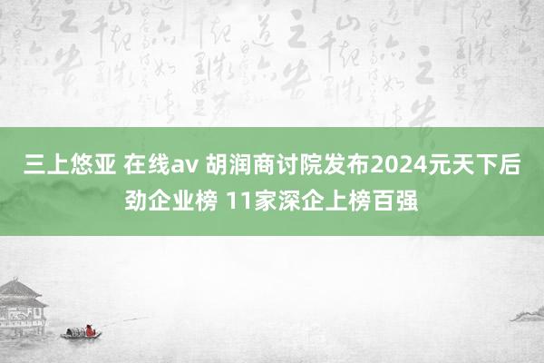 三上悠亚 在线av 胡润商讨院发布2024元天下后劲企业榜 11家深企上榜百强