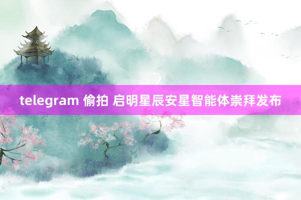 telegram 偷拍 启明星辰安星智能体崇拜发布