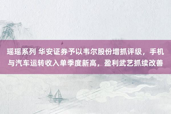 瑶瑶系列 华安证券予以韦尔股份增抓评级，手机与汽车运转收入单季度新高，盈利武艺抓续改善