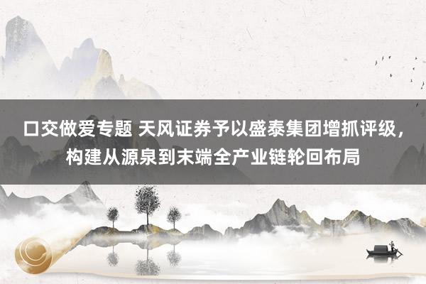 口交做爱专题 天风证券予以盛泰集团增抓评级，构建从源泉到末端全产业链轮回布局