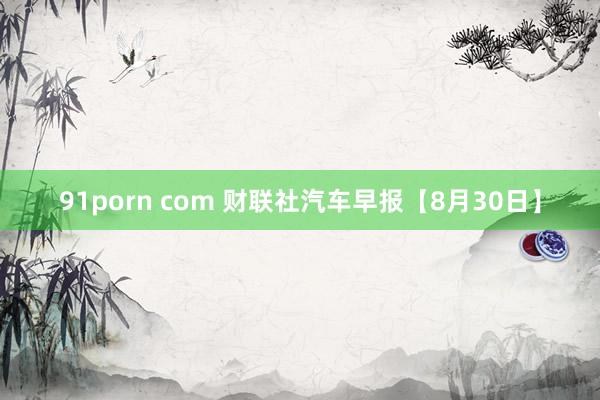 91porn com 财联社汽车早报【8月30日】