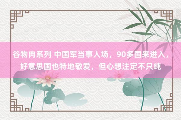 谷物肉系列 中国军当事人场，90多国来进入，好意思国也特地敬爱，但心想注定不只纯