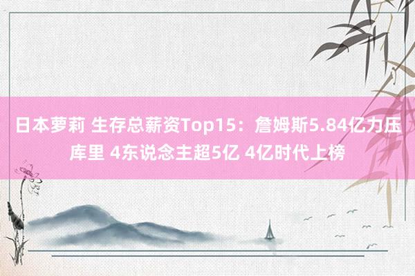 日本萝莉 生存总薪资Top15：詹姆斯5.84亿力压库里 4东说念主超5亿 4亿时代上榜