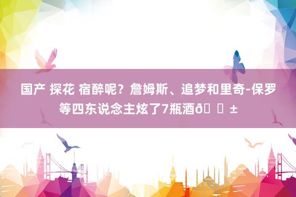 国产 探花 宿醉呢？詹姆斯、追梦和里奇-保罗等四东说念主炫了7瓶酒😱