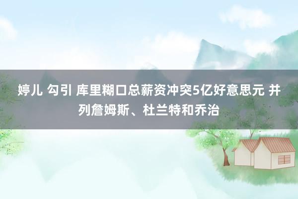 婷儿 勾引 库里糊口总薪资冲突5亿好意思元 并列詹姆斯、杜兰特和乔治