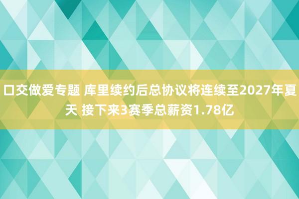 口交做爱专题 库里续约后总协议将连续至2027年夏天 接下来3赛季总薪资1.78亿