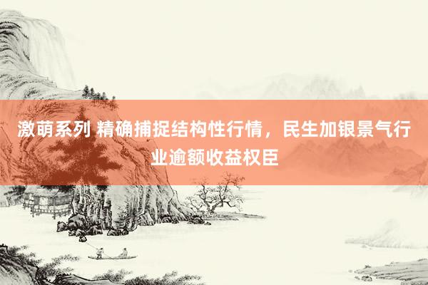 激萌系列 精确捕捉结构性行情，民生加银景气行业逾额收益权臣