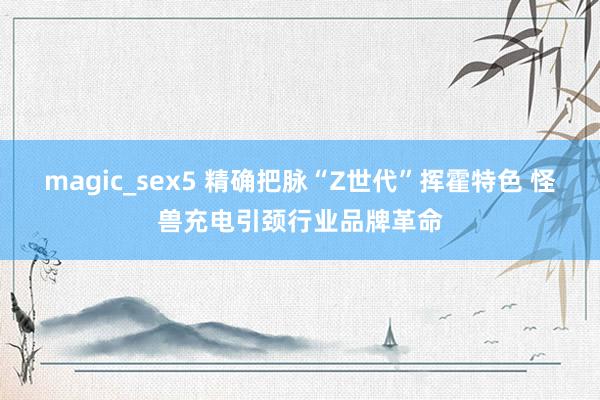 magic_sex5 精确把脉“Z世代”挥霍特色 怪兽充电引颈行业品牌革命