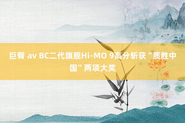 巨臀 av BC二代旗舰Hi-MO 9高分斩获“质胜中国”两项大奖