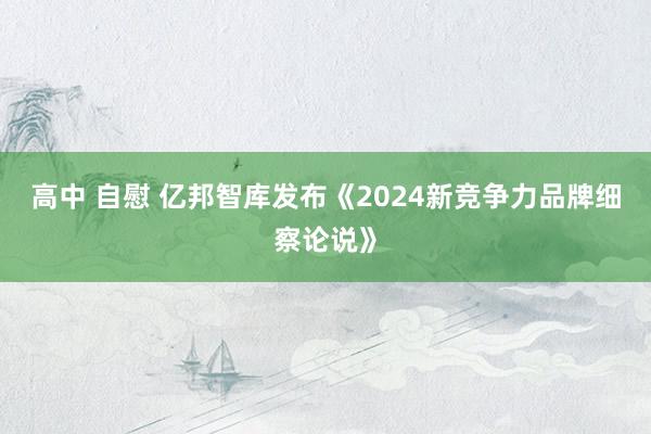 高中 自慰 亿邦智库发布《2024新竞争力品牌细察论说》