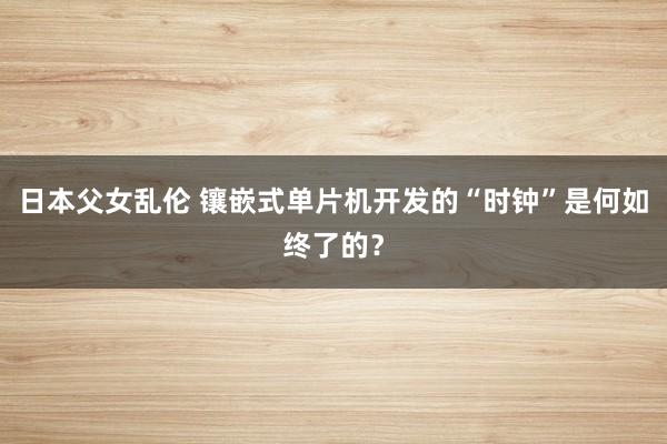 日本父女乱伦 镶嵌式单片机开发的“时钟”是何如终了的？