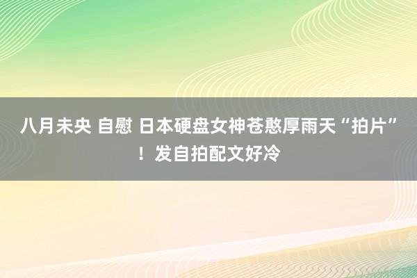 八月未央 自慰 日本硬盘女神苍憨厚雨天“拍片”！发自拍配文好冷