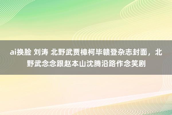 ai换脸 刘涛 北野武贾樟柯毕赣登杂志封面，北野武念念跟赵本山沈腾沿路作念笑剧